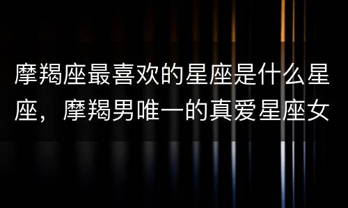 摩羯座最喜欢的星座是什么星座，摩羯男唯一的真爱星座女