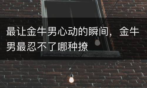 最让金牛男心动的瞬间，金牛男最忍不了哪种撩