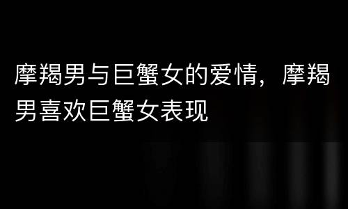 摩羯男与巨蟹女的爱情，摩羯男喜欢巨蟹女表现