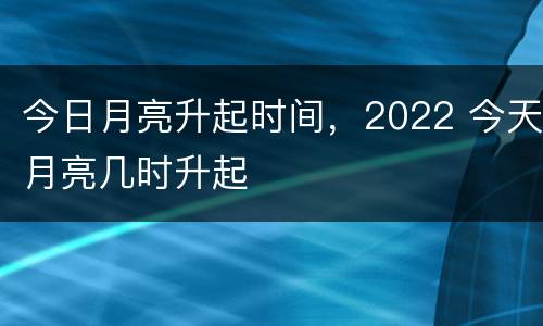今日月亮升起时间，2022 今天月亮几时升起
