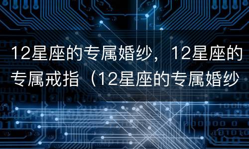 12星座的专属婚纱，12星座的专属戒指（12星座的专属婚纱,12星座的专属戒指是什么）