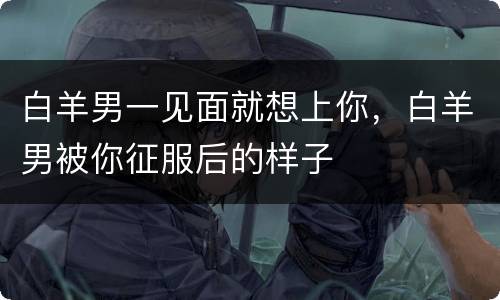白羊男一见面就想上你，白羊男被你征服后的样子