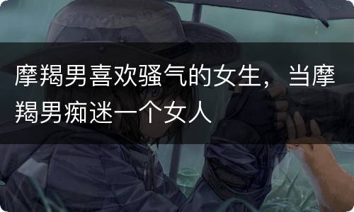 摩羯男喜欢骚气的女生，当摩羯男痴迷一个女人