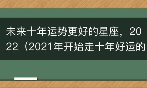 未来十年运势更好的星座，2022（2021年开始走十年好运的星座）