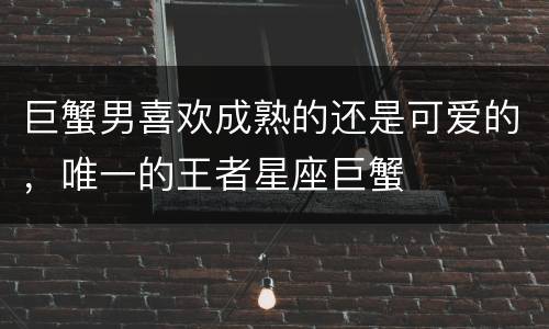 巨蟹男喜欢成熟的还是可爱的，唯一的王者星座巨蟹
