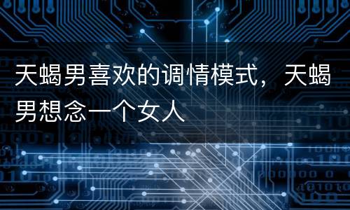 天蝎男喜欢的调情模式，天蝎男想念一个女人
