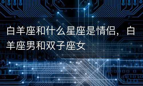 白羊座和什么星座是情侣，白羊座男和双子座女