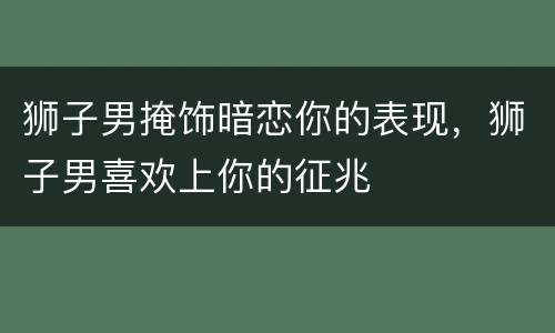 狮子男掩饰暗恋你的表现，狮子男喜欢上你的征兆