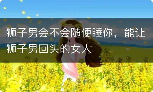 狮子男会不会随便睡你，能让狮子男回头的女人