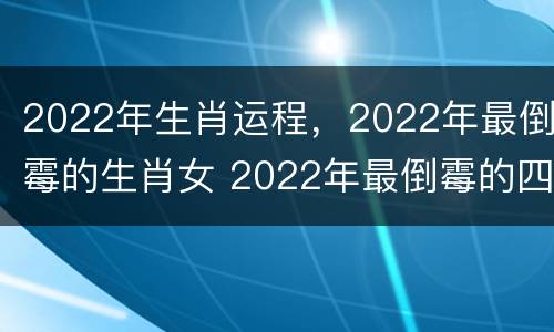 2022年生肖运程，2022年最倒霉的生肖女 2022年最倒霉的四大生肖女