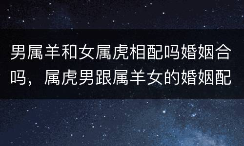 男属羊和女属虎相配吗婚姻合吗，属虎男跟属羊女的婚姻配吗