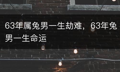 63年属兔男一生劫难，63年兔男一生命运