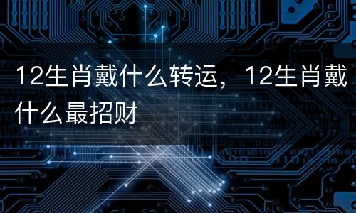 12生肖戴什么转运，12生肖戴什么最招财