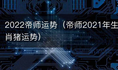 2022帝师运势（帝师2021年生肖猪运势）