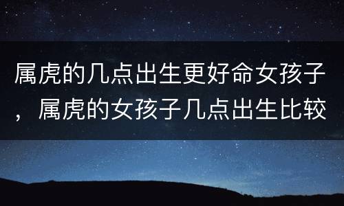 属虎的几点出生更好命女孩子，属虎的女孩子几点出生比较好