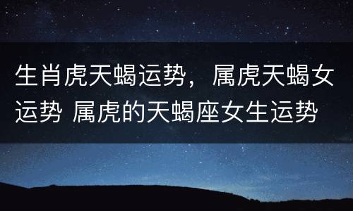 生肖虎天蝎运势，属虎天蝎女运势 属虎的天蝎座女生运势