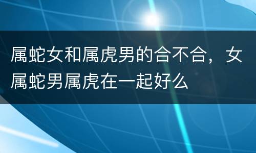 属蛇女和属虎男的合不合，女属蛇男属虎在一起好么