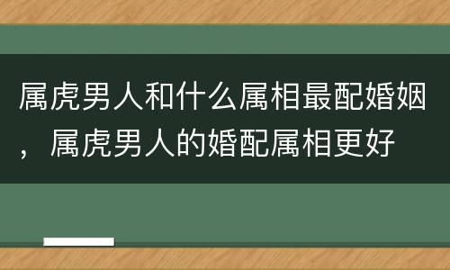 属虎男人和什么属相最配婚姻，属虎男人的婚配属相更好