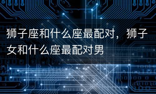 狮子座和什么座最配对，狮子女和什么座最配对男