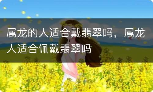 属龙的人适合戴翡翠吗，属龙人适合佩戴翡翠吗