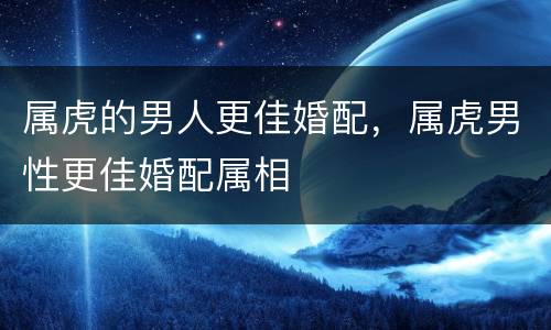 属虎的男人更佳婚配，属虎男性更佳婚配属相