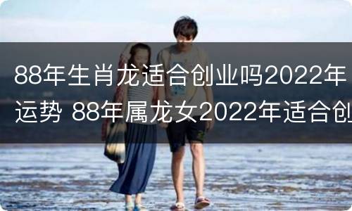 88年生肖龙适合创业吗2022年运势 88年属龙女2022年适合创业吗