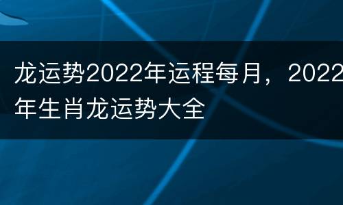 龙运势2022年运程每月，2022年生肖龙运势大全