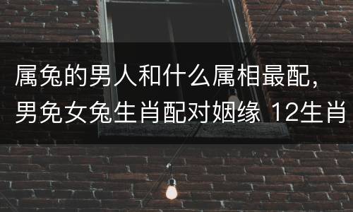 属兔的男人和什么属相最配，男免女兔生肖配对姻缘 12生肖最佳