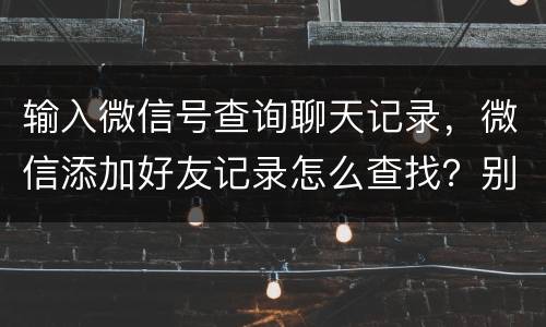 输入微信号查询聊天记录，微信添加好友记录怎么查找？别人输入他的微信号我