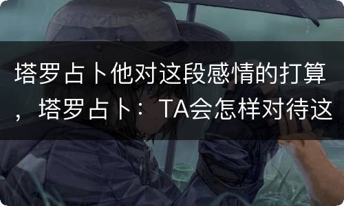 塔罗占卜他对这段感情的打算，塔罗占卜：TA会怎样对待这段感情