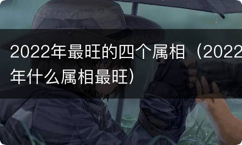2022年最旺的四个属相（2022年什么属相最旺）