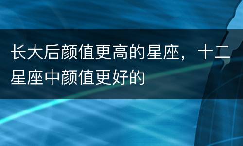 长大后颜值更高的星座，十二星座中颜值更好的