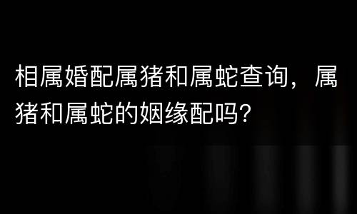 相属婚配属猪和属蛇查询，属猪和属蛇的姻缘配吗？