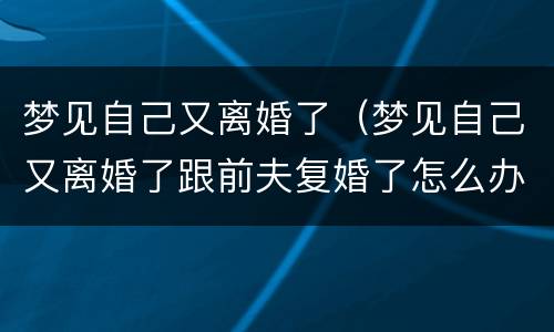 梦见自己又离婚了（梦见自己又离婚了跟前夫复婚了怎么办）