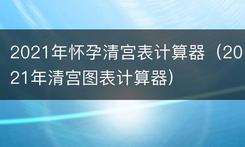 2021年怀孕清宫表计算器（2021年清宫图表计算器）