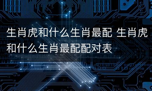 生肖虎和什么生肖最配 生肖虎和什么生肖最配配对表