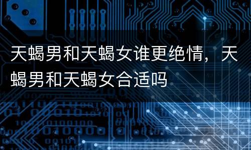 天蝎男和天蝎女谁更绝情，天蝎男和天蝎女合适吗
