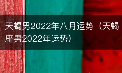 天蝎男2022年八月运势（天蝎座男2022年运势）