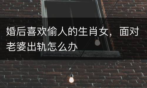 婚后喜欢偷人的生肖女，面对老婆出轨怎么办