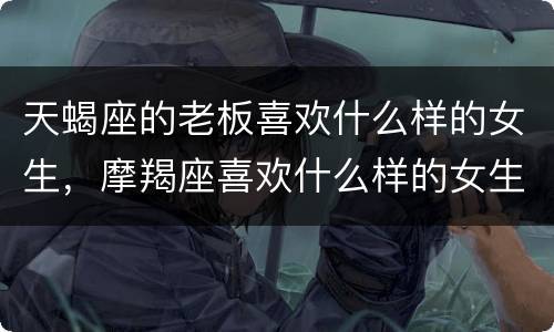 天蝎座的老板喜欢什么样的女生，摩羯座喜欢什么样的女生