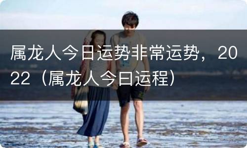 属龙人今日运势非常运势，2022（属龙人今曰运程）