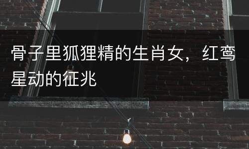 骨子里狐狸精的生肖女，红鸾星动的征兆