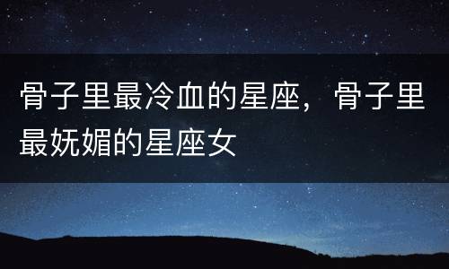 骨子里最冷血的星座，骨子里最妩媚的星座女