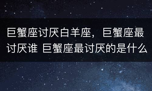 巨蟹座讨厌白羊座，巨蟹座最讨厌谁 巨蟹座最讨厌的是什么