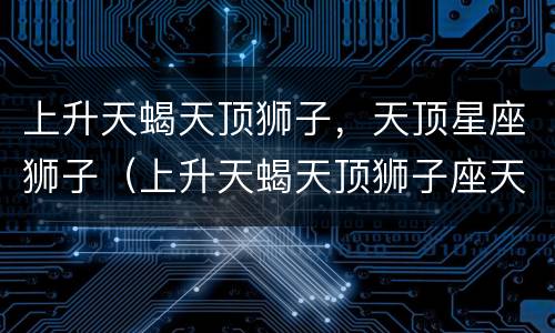 上升天蝎天顶狮子，天顶星座狮子（上升天蝎天顶狮子座天底水瓶座）