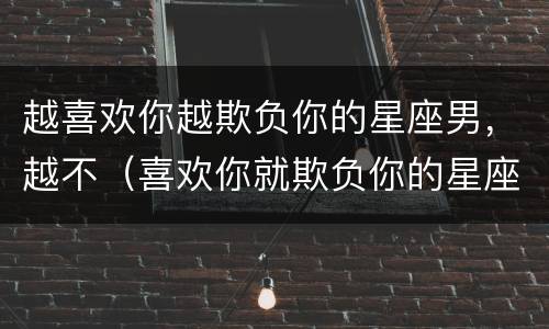 越喜欢你越欺负你的星座男，越不（喜欢你就欺负你的星座男）