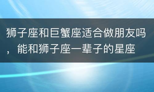 狮子座和巨蟹座适合做朋友吗，能和狮子座一辈子的星座
