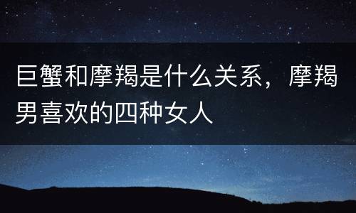 巨蟹和摩羯是什么关系，摩羯男喜欢的四种女人