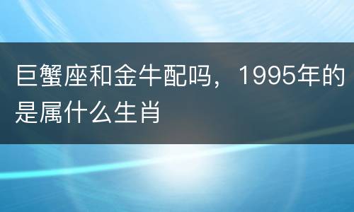 巨蟹座和金牛配吗，1995年的是属什么生肖
