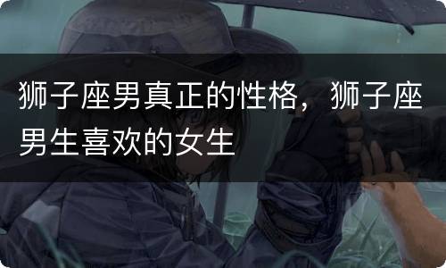 狮子座男真正的性格，狮子座男生喜欢的女生